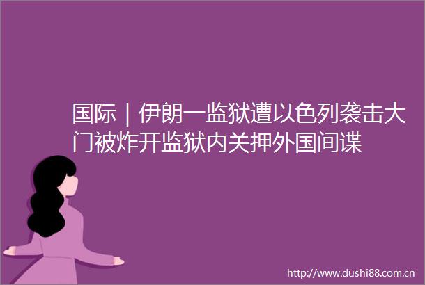 国际｜伊朗一监狱遭以色列袭击大门被炸开监狱内关押外国间谍