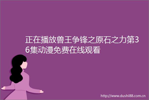 正在播放兽王争锋之原石之力第36集动漫免费在线观看