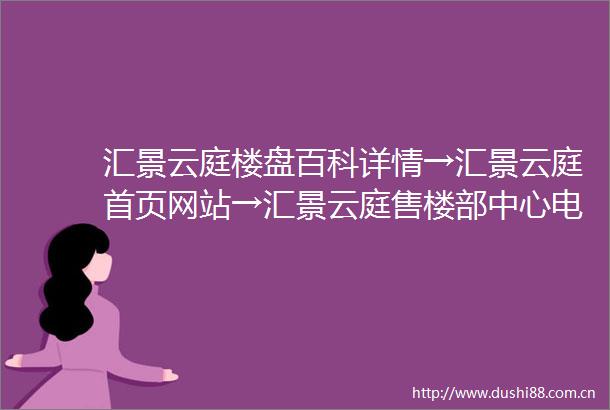 汇景云庭楼盘百科详情→汇景云庭首页网站→汇景云庭售楼部中心电话→楼盘资料→最新网站→24小时热线电话