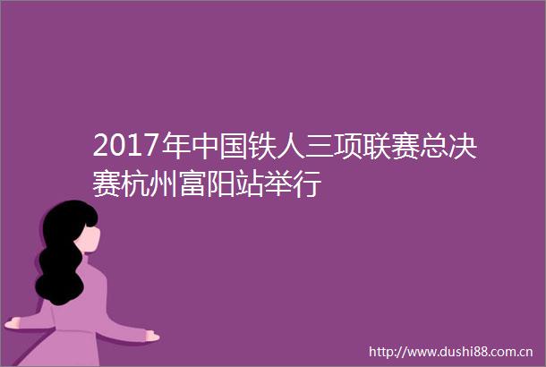 2017年铁人三项联赛总决赛杭州富阳站举行