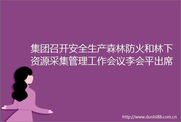 集团召开安全生产森林防火和林下资源采集管理工作会议李会平出席并讲话