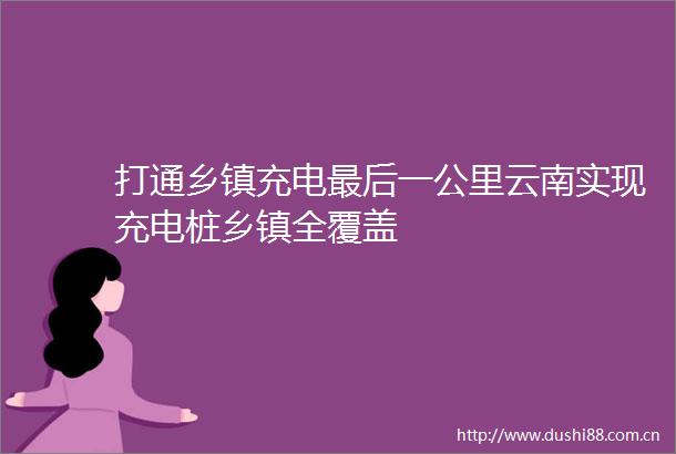 打通乡镇充电最后一公里云南实现充电桩乡镇全覆盖