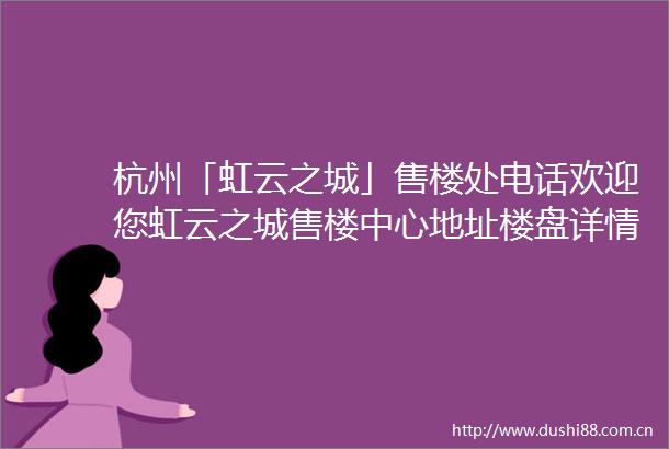 杭州「虹云之城」售楼处电话欢迎您虹云之城售楼中心地址楼盘详情