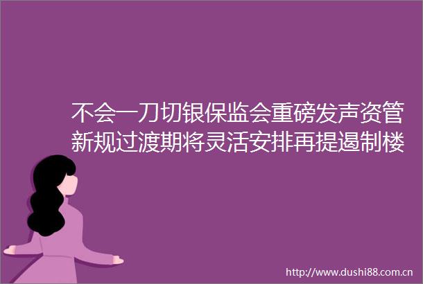 不会一刀切银保监会重磅发声资管新规过渡期将灵活安排再提遏制楼市泡沫看5大定调