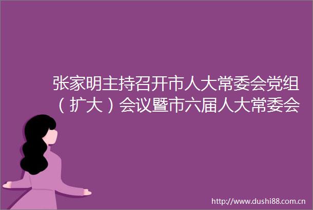 张家明主持召开市人大常委会党组（扩大）会议暨市六届人大常委会第七次主任会议