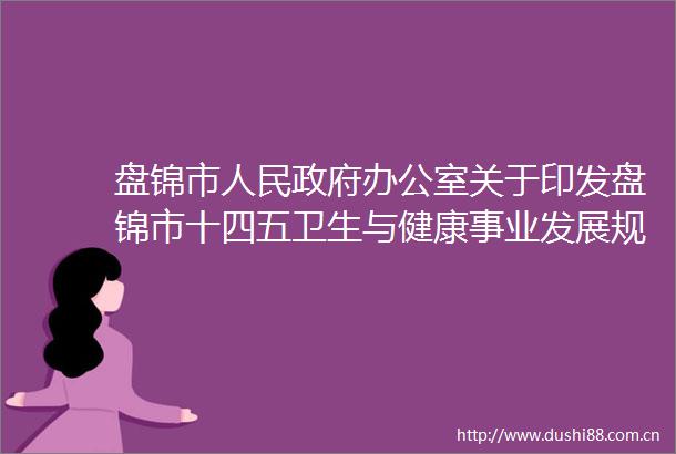 盘锦市办公室关于印发盘锦市十四五卫生与健康事业发展规划的通知政策解读