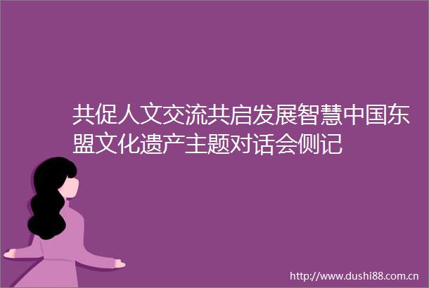 共促人文交流共启发展智慧东盟文化遗产主题对话会侧记