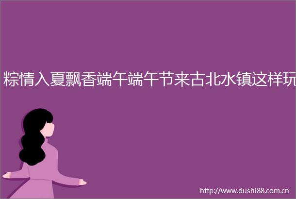 粽情入夏飘香端午端午节来古北水镇这样玩