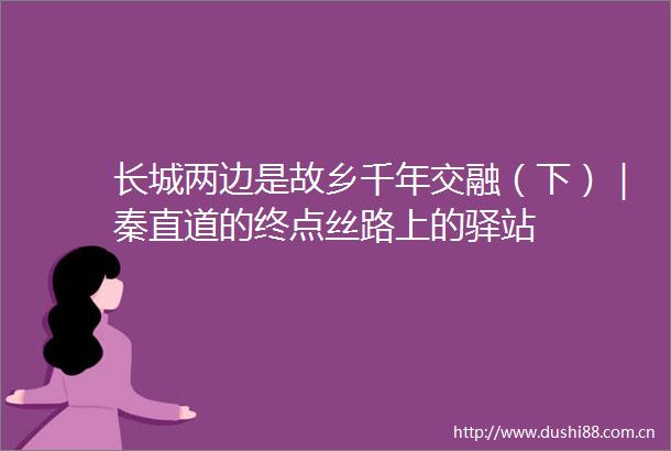 长城两边是故乡千年交融（下）｜秦直道的终点丝路上的驿站