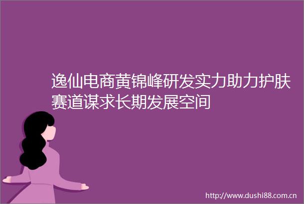 逸仙电商黄锦峰研发实力助力护肤赛道谋求长期发展空间
