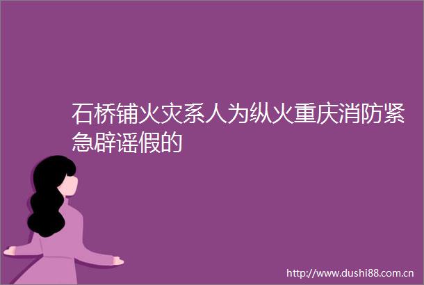 石桥铺火灾系人为纵火重庆消防紧急辟谣假的