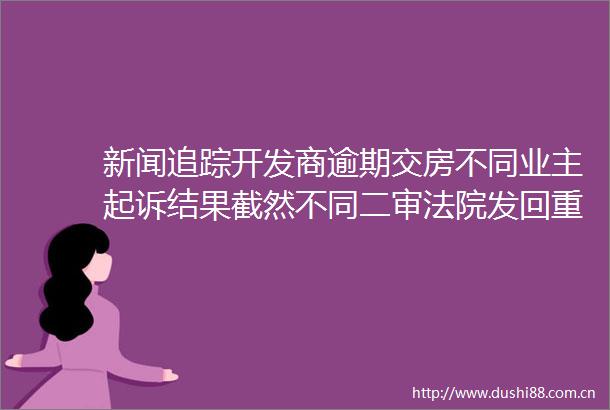 新闻追踪开发商逾期交房不同业主起诉结果截然不同二审发回重审
