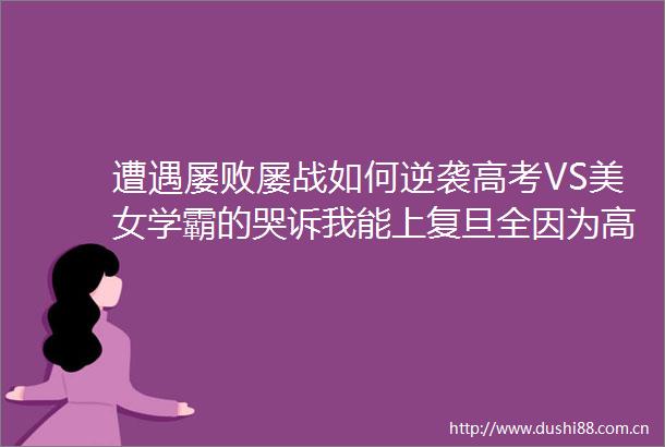 遭遇屡败屡战如何逆袭高考VS美女学霸的哭诉我能上复旦全因为高三死磕攻克语数外