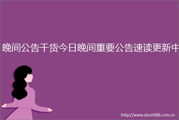晚间公告干货今日晚间重要公告速读更新中