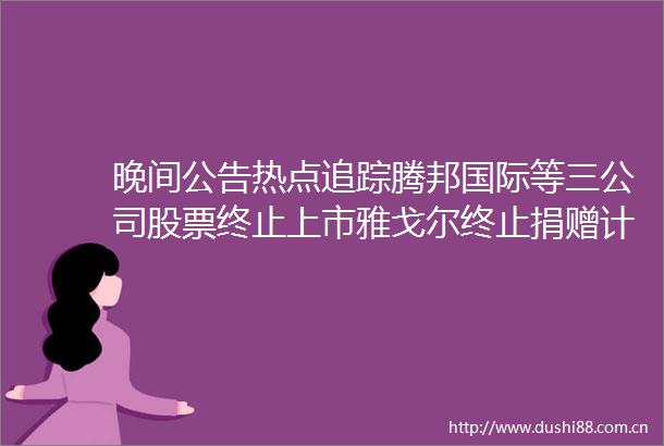 晚间公告热点追踪腾邦国际等三公司股票终止上市雅戈尔终止捐赠计划