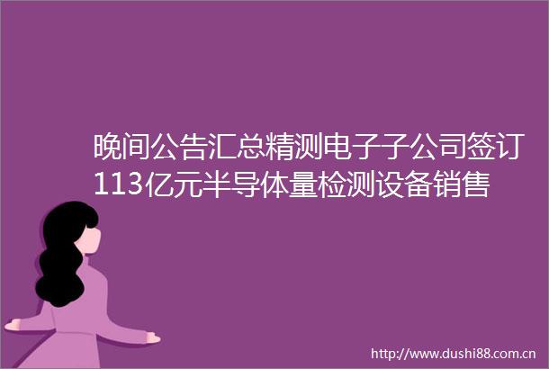 晚间公告汇总精测电子子公司签订113亿元半导体量检测设备销售合同