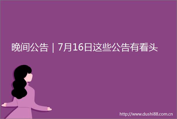 晚间公告｜7月16日这些公告有看头