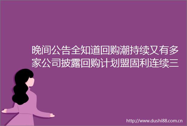 晚间公告全知道回购潮持续又有多家公司披露回购计划盟固利连续三日累计涨幅近73公告提示存在炒作风险