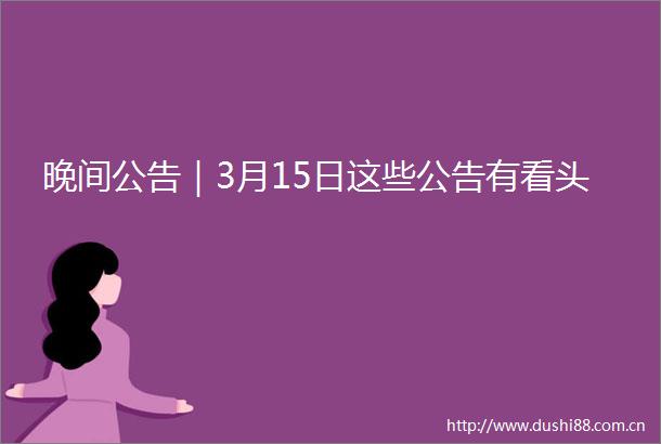 晚间公告｜3月15日这些公告有看头