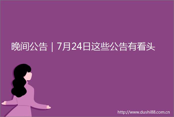 晚间公告｜7月24日这些公告有看头