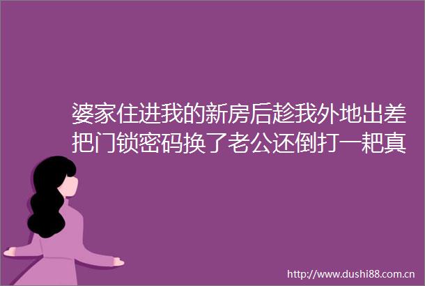 婆家住进我的新房后趁我外地出差把门锁密码换了老公还倒打一耙真气人