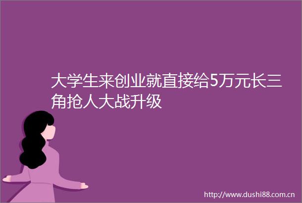 大学生来创业就直接给5万元长三角抢人大战升级