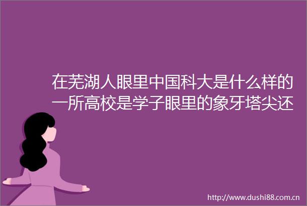 在芜湖人眼里科大是什么样的一所高校是学子眼里的象牙塔尖还是家长梦中的神圣殿堂
