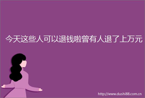 今天这些人可以退钱啦曾有人退了上万元