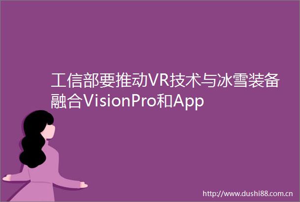 工信部要推动VR技术与冰雪装备融合VisionPro和AppleWatch将嵌入医疗传感器LG车载AR获韩国技术专利奖