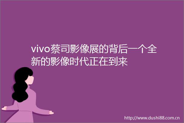vivo蔡司影像展的背后一个全新的影像时代正在到来