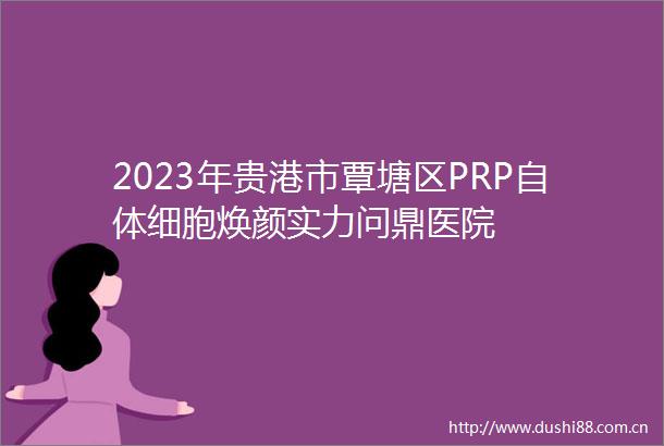 2023年贵港市覃塘区PRP自体细胞焕颜实力问鼎医院