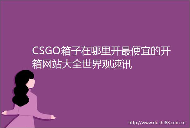 CSGO箱子在哪里开最便宜的开箱网站大全世界观速讯