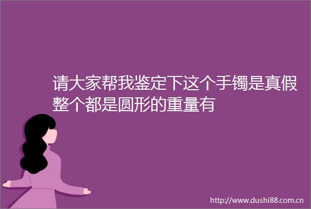 请大家帮我鉴定下这个手镯是真假整个都是圆形的重量有