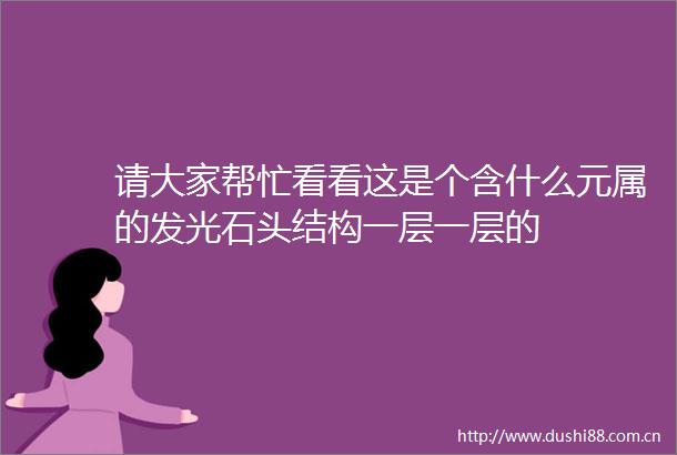 请大家帮忙看看这是个含什么元属的发光石头结构一层一层的