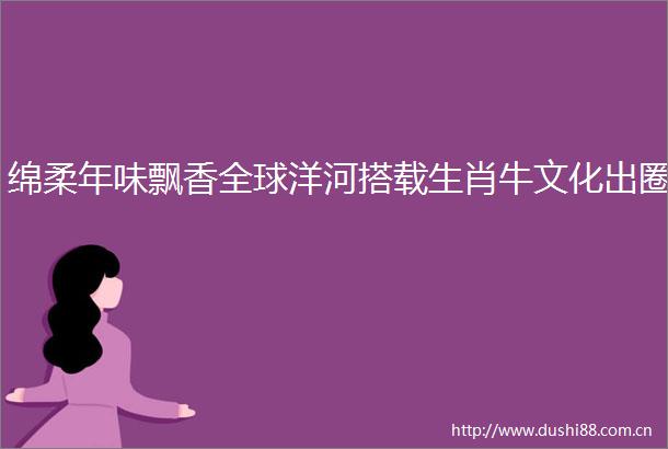 绵柔年味飘香全球洋河搭载生肖牛文化出圈