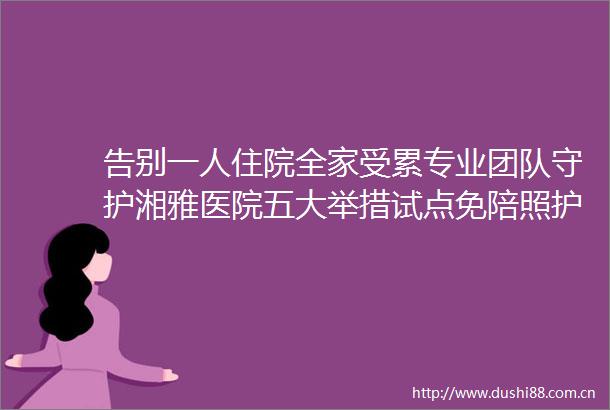 告别一人住院全家受累专业团队守护湘雅医院五大举措试点免陪照护