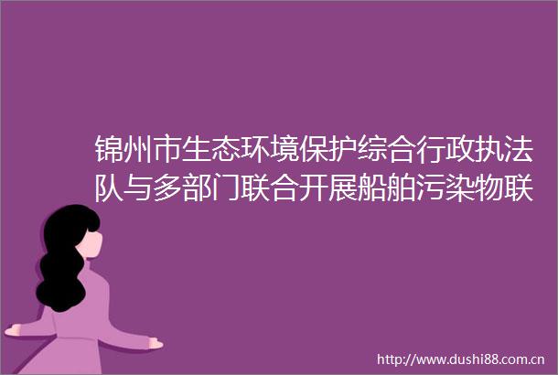 锦州市生态环境保护综合行政队与多部门联合开展船舶污染物联单制度监管检查