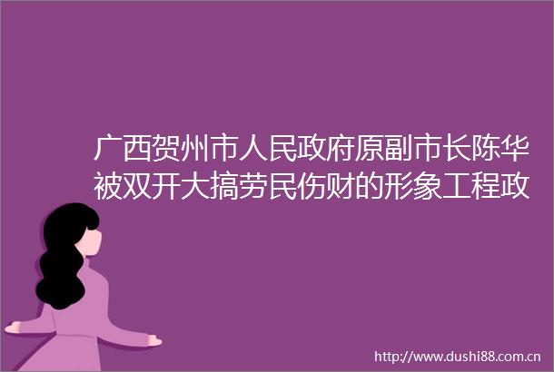 广西贺州市原副市长陈华被双开大搞劳民伤财的形象工程政绩工程