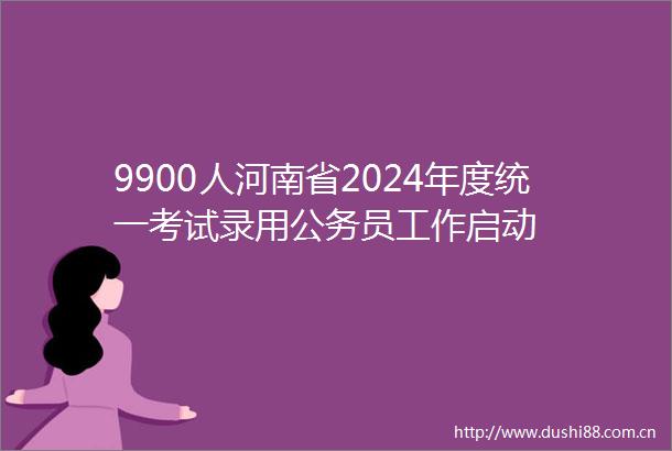 9900人河南省2024年度统一考试录用员工作启动