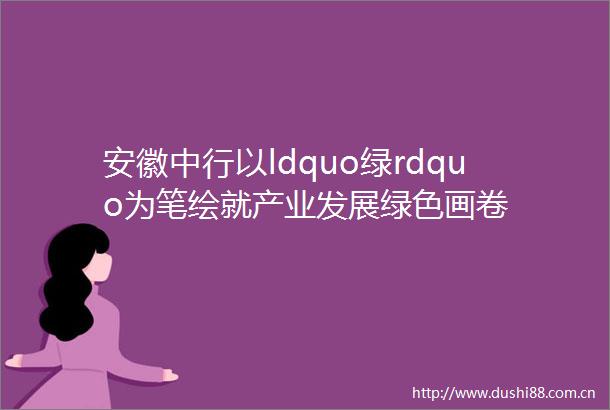 安徽中行以ldquo绿rdquo为笔绘就产业发展绿色画卷