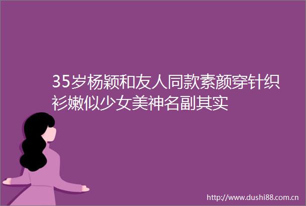 35岁杨颖和友人同款素颜穿针织衫嫩似少女美神名副其实