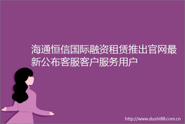 海通恒信国际融资租赁推出官网最新公布客服客户服务用户