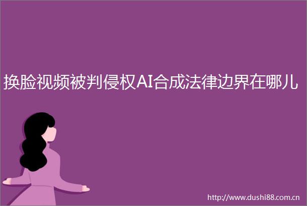 换脸视频被判AI合成边界在哪儿