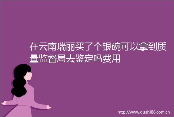 在云南瑞丽买了个银碗可以拿到质量监督局去鉴定吗费用