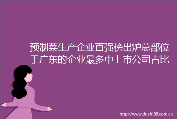 预制菜生产企业百强榜出炉总部位于广东的企业最多中上市公司占比42％