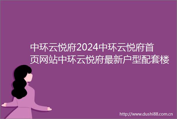 中环云悦府2024中环云悦府首页网站中环云悦府最新户型配套楼盘详情