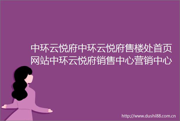 中环云悦府中环云悦府售楼处首页网站中环云悦府销售中心营销中心楼盘欢迎您小区环境户型