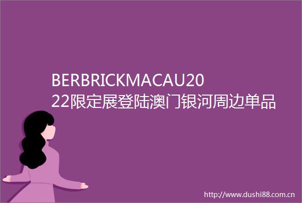 BERBRICKMACAU2022限定展登陆澳门银河周边单品限量发售