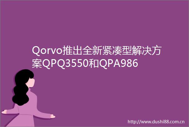 Qorvo推出全新紧凑型解决方案QPQ3550和QPA9862以优化射频尺寸与散热性能简化5G基础设施部署