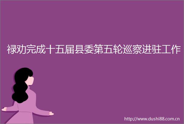 禄劝完成十五届县委第五轮巡察进驻工作
